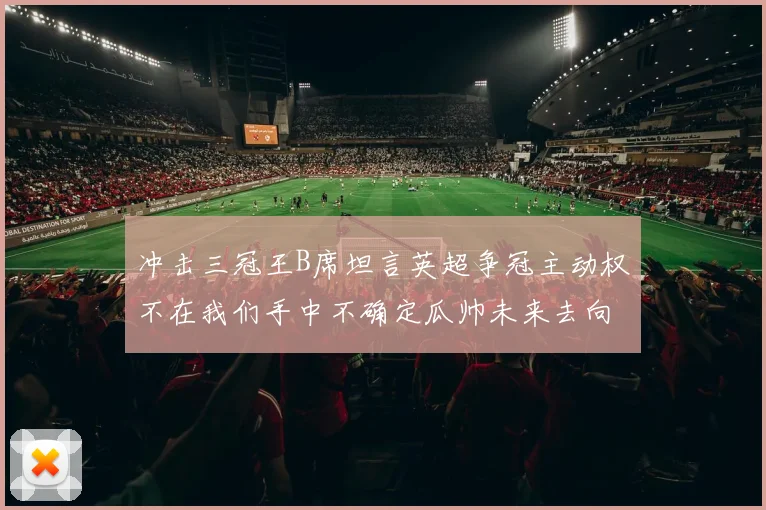 冲击三冠王B席坦言英超争冠主动权不在我们手中不确定瓜帅未来去向