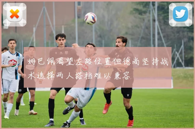姆巴佩渴望左路位置但德尚坚持战术选择两人搭档难以兼容