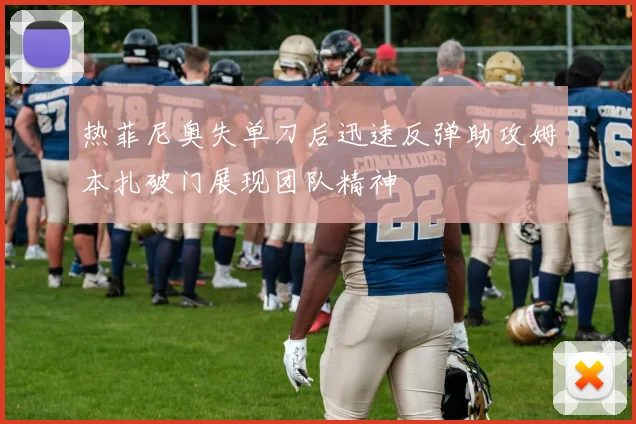 热菲尼奥失单刀后迅速反弹助攻姆本扎破门展现团队精神