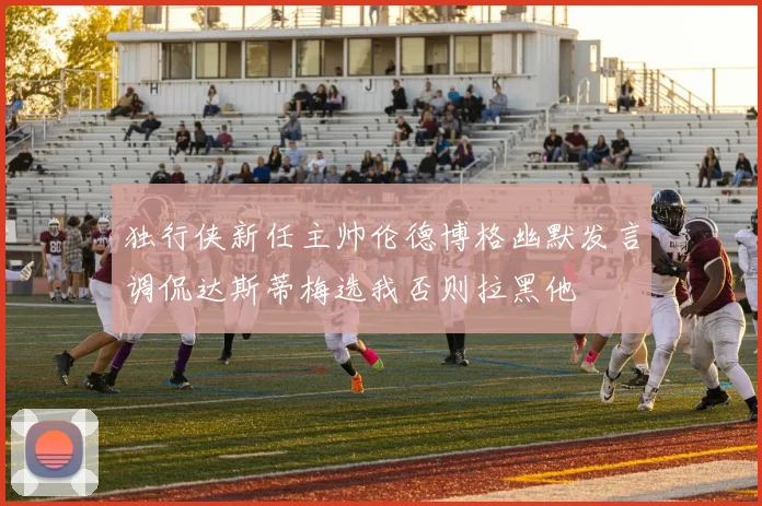 独行侠新任主帅伦德博格幽默发言调侃达斯蒂梅选我否则拉黑他