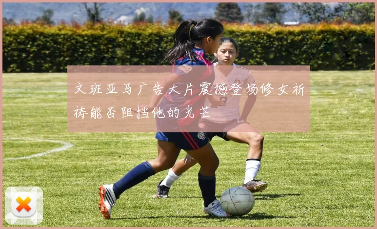 文班亚马广告大片震撼登场修女祈祷能否阻挡他的光芒