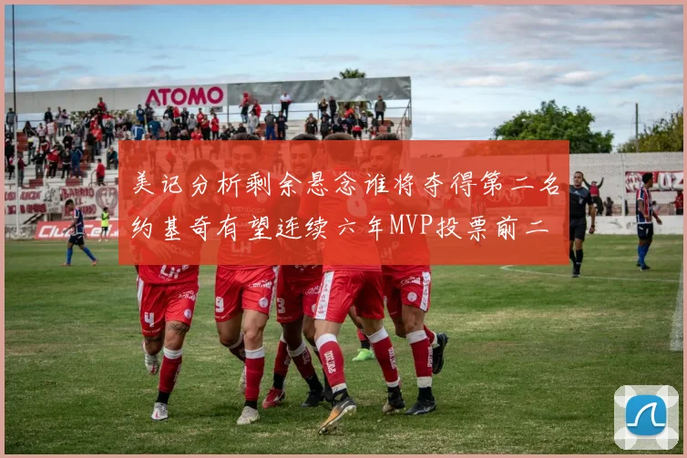 美记分析剩余悬念谁将夺得第二名约基奇有望连续六年MVP投票前二