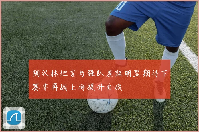陶汉林坦言与强队差距明显期待下赛季再战上海提升自我