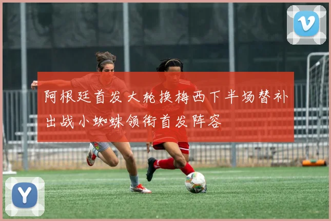 阿根廷首发大轮换梅西下半场替补出战小蜘蛛领衔首发阵容