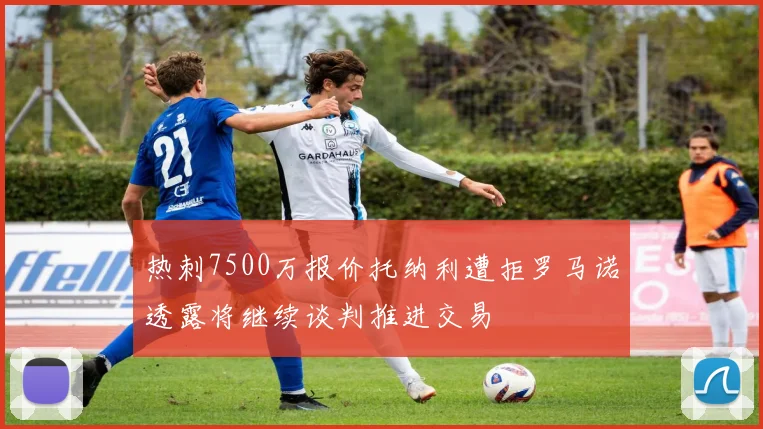 热刺7500万报价托纳利遭拒罗马诺透露将继续谈判推进交易