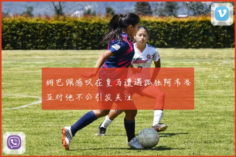 姆巴佩感叹在皇马遭遇孤独阿韦洛亚对他不公引发关注