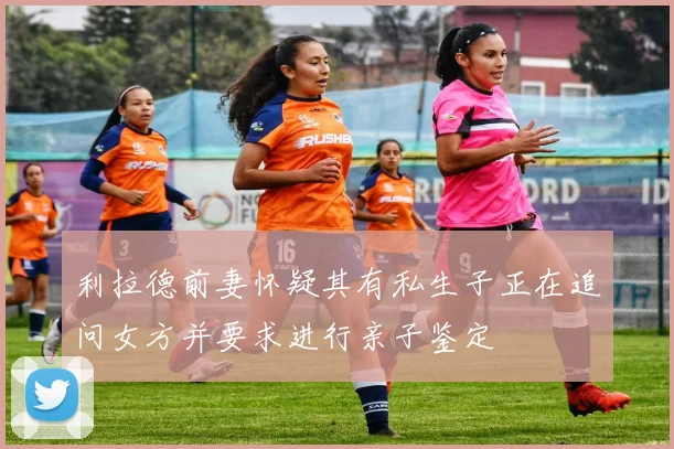 利拉德前妻怀疑其有私生子正在追问女方并要求进行亲子鉴定