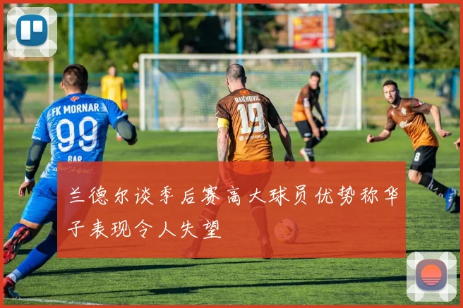 兰德尔谈季后赛高大球员优势称华子表现令人失望